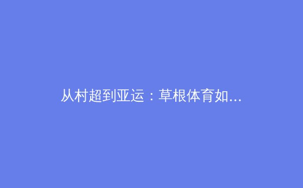 从村超到亚运：草根体育如何重塑中国体育文化版图 - 3