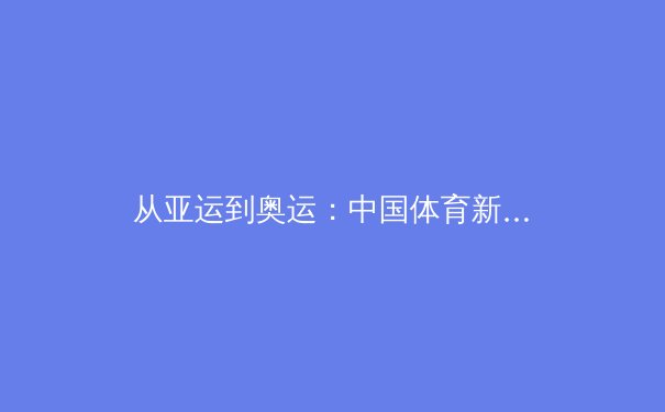 从亚运到奥运：中国体育新周期的战略转型与人才梯队建设深度分析 - 3